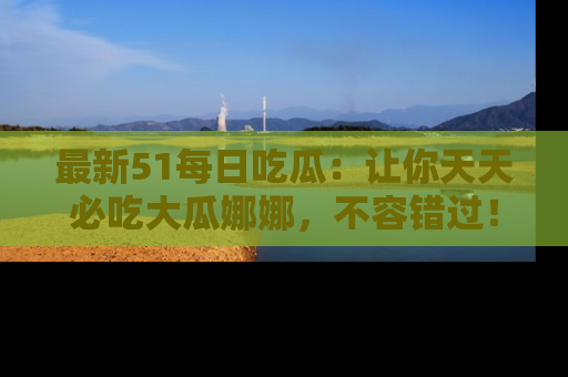 最新51每日吃瓜：让你天天必吃大瓜娜娜，不容错过！