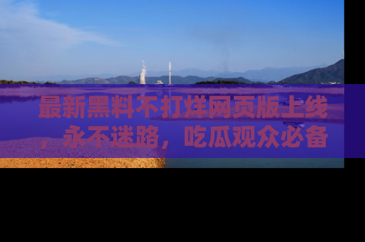 最新黑料不打烊网页版上线，永不迷路，吃瓜观众必备工具！