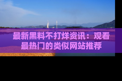 最新黑料不打烊资讯：观看最热门的类似网站推荐
