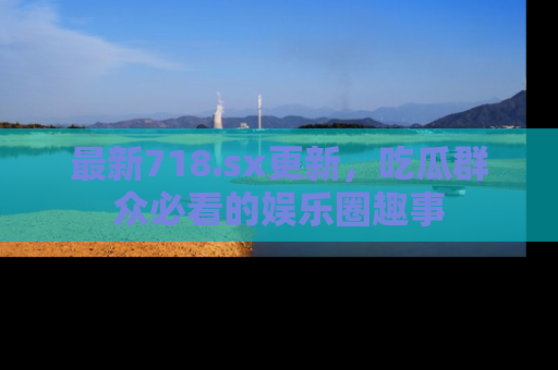 最新718.sx更新，吃瓜群众必看的娱乐圈趣事