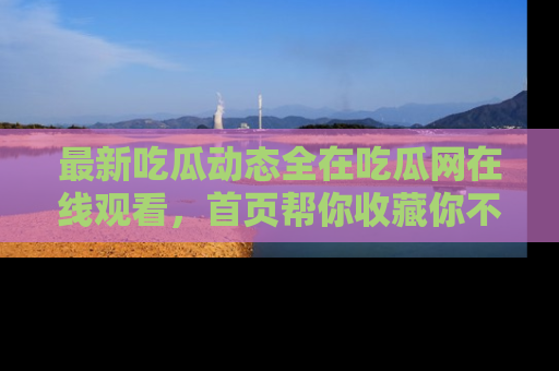 最新吃瓜动态全在吃瓜网在线观看，首页帮你收藏你不能错过的精彩！