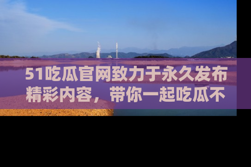 51吃瓜官网致力于永久发布精彩内容,带你一起吃瓜不停歇!