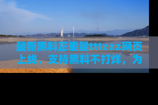 最新黑料正能量tttzzz网页上线，支持黑料不打烊，为你呈现丰富多彩的社会热议！