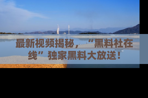 最新视频揭秘，“黑料社在线”独家黑料大放送！