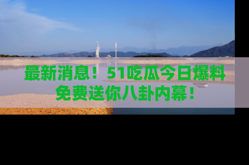 最新消息！51吃瓜今日爆料免费送你八卦内幕！