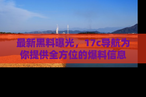 最新黑料曝光，17c导航为你提供全方位的爆料信息