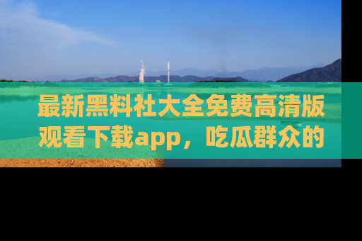 最新黑料社大全免费高清版观看下载app，吃瓜群众的必备神器