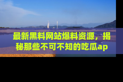 最新黑料网站爆料资源，揭秘那些不可不知的吃瓜app！