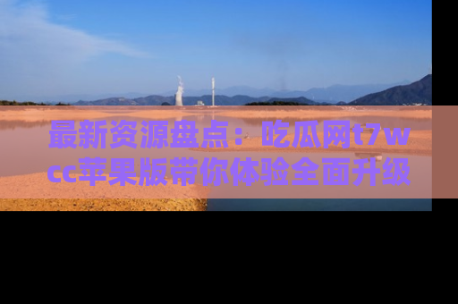 最新资源盘点：吃瓜网t7wcc苹果版带你体验全面升级