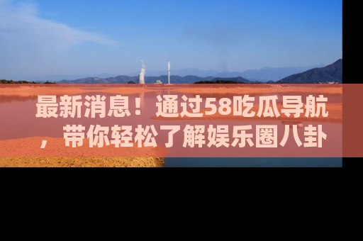 最新消息！通过58吃瓜导航，带你轻松了解娱乐圈八卦动态！