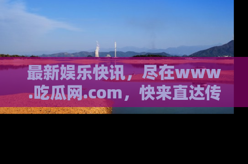 最新娱乐快讯，尽在www.吃瓜网.com，快来直达传送门收获惊喜吧！