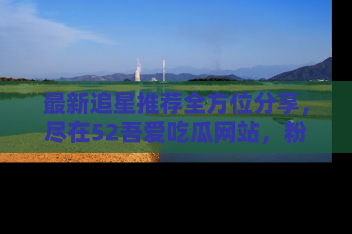 最新追星推荐全方位分享，尽在52吾爱吃瓜网站，粉丝必看